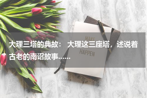 大理三塔的典故： 大理这三座塔，述说着古老的南诏故事......