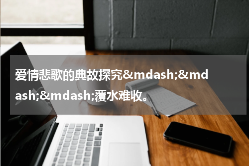 爱情悲歌的典故探究&mdash;&mdash;&mdash;覆水难收。