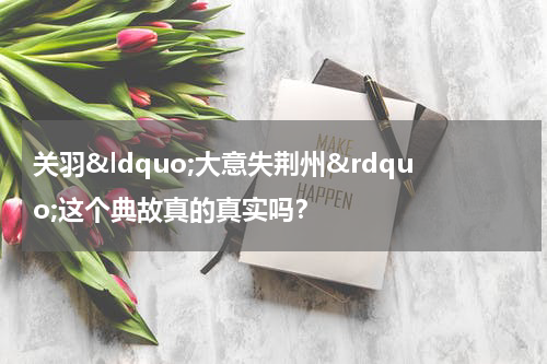 关羽&ldquo;大意失荆州&rdquo;这个典故真的真实吗？