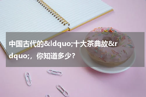 中国古代的&ldquo;十大茶典故&rdquo;，你知道多少？
