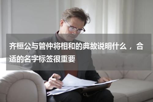 齐桓公与管仲将相和的典故说明什么 ，合适的名字标签很重要