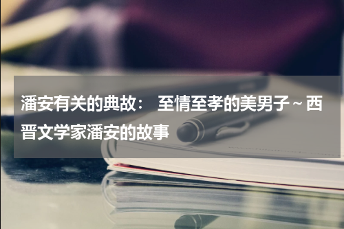 潘安有关的典故： 至情至孝的美男子～西晋文学家潘安的故事