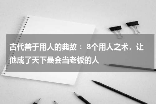 古代善于用人的典故 ：8个用人之术，让他成了天下最会当老板的人