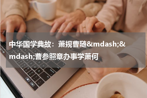 中华国学典故：萧规曹随&mdash;&mdash;曹参照章办事学萧何
