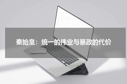 秦始皇：统一的伟业与暴政的代价