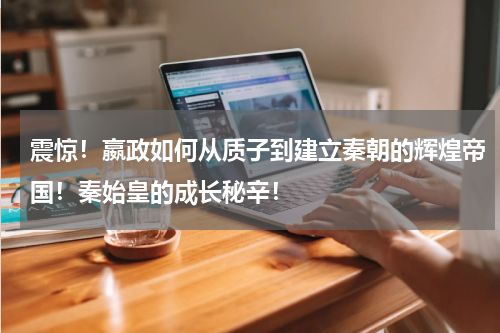 震惊！嬴政如何从质子到建立秦朝的辉煌帝国！秦始皇的成长秘辛！