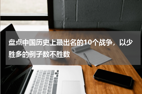 盘点中国历史上最出名的10个战争，以少胜多的例子数不胜数