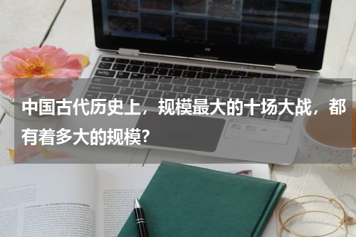 中国古代历史上，规模最大的十场大战，都有着多大的规模？