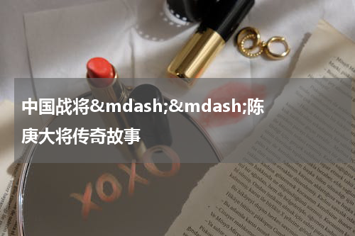 中国战将&mdash;&mdash;陈庚大将传奇故事