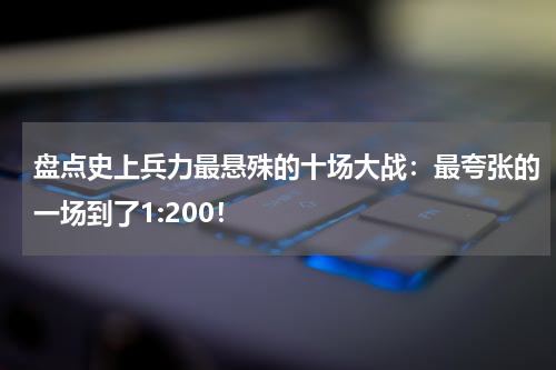 盘点史上兵力最悬殊的十场大战：最夸张的一场到了1:200！