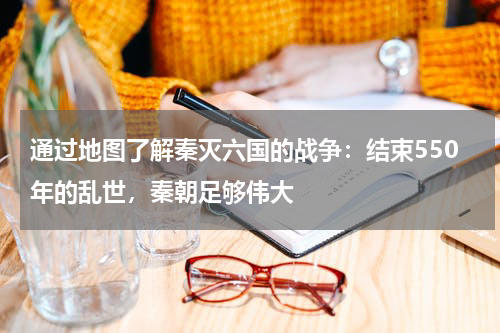 通过地图了解秦灭六国的战争：结束550年的乱世，秦朝足够伟大