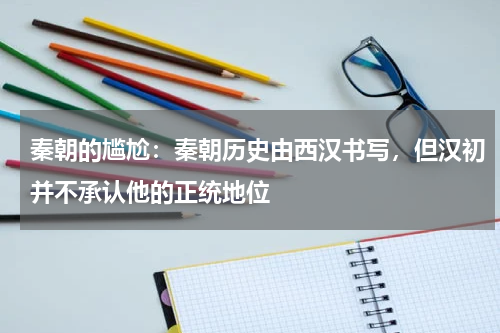秦朝的尴尬：秦朝历史由西汉书写，但汉初并不承认他的正统地位
