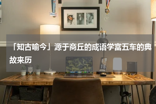 「知古喻今」源于商丘的成语学富五车的典故来历