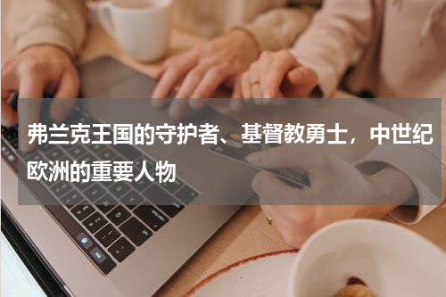 弗兰克王国的守护者、基督教勇士，中世纪欧洲的重要人物