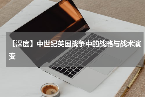 【深度】中世纪英国战争中的战略与战术演变