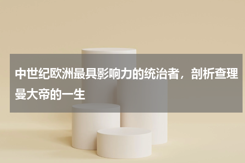 中世纪欧洲最具影响力的统治者，剖析查理曼大帝的一生