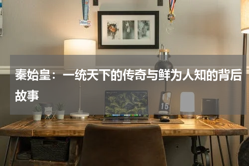 秦始皇：一统天下的传奇与鲜为人知的背后故事