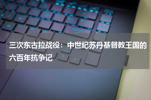 三次东古拉战役：中世纪苏丹基督教王国的六百年抗争记