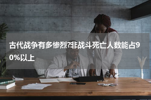 古代战争有多惨烈?非战斗死亡人数能占90%以上